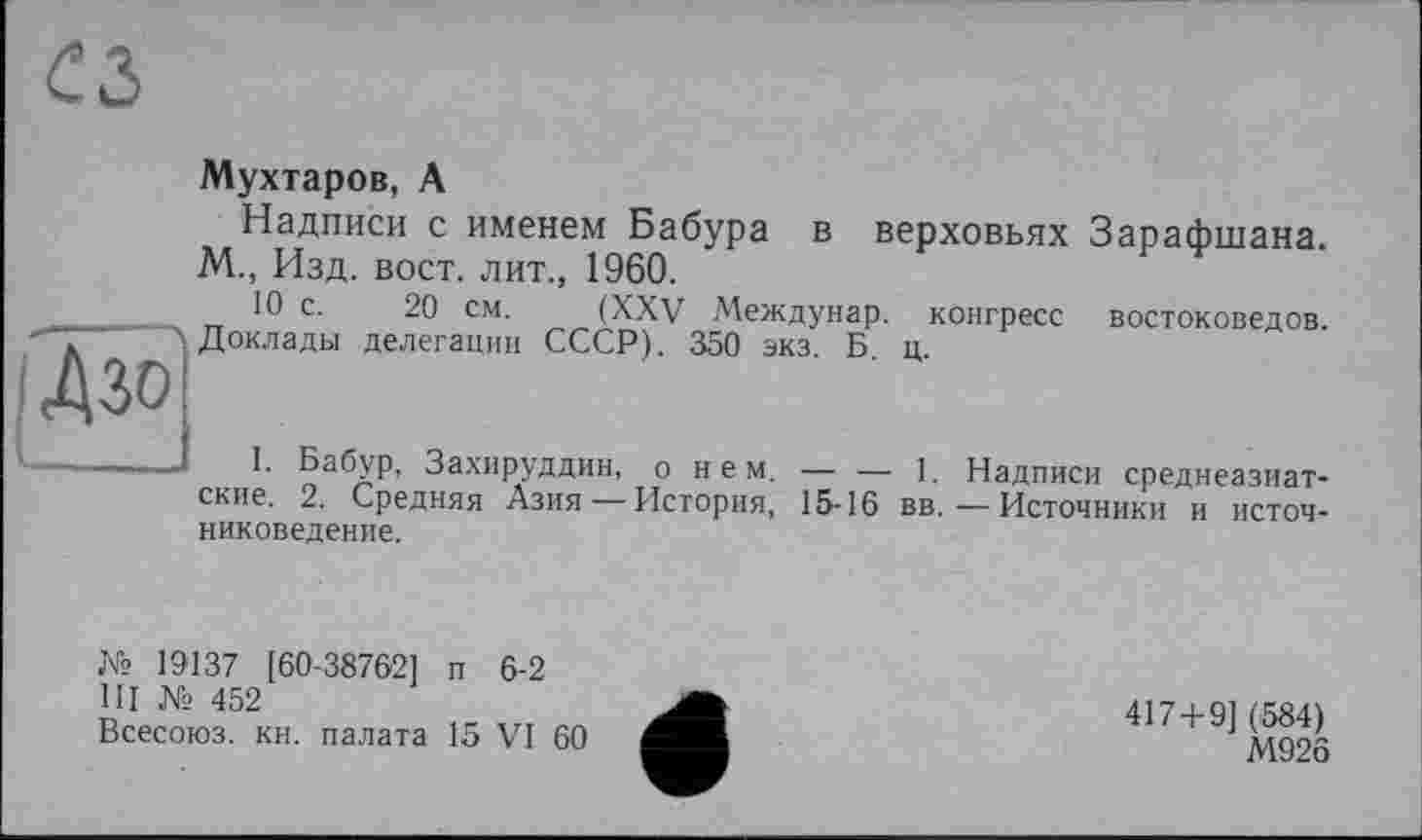 ﻿1Дзо
Мухтаров, А
Надписи с именем Бабура в верховьях Зарафшана. М., Изд. вост, лит., 1960.
10 с. 20 см. (XXV Междунар. конгресс востоковедов. Доклады делегации СССР). 350 экз. Б. ц.
Захируддин, о н е м. — — 1. Надписи среднеазиатские. 2. Средняя Азия — История, 15-16 вв.—Источники и источниковедение.
№ 19137 [60-38762] п 6-2
III № 452
Всесоюз. кн. палата 15 VI 60
417+9] (584)
М926